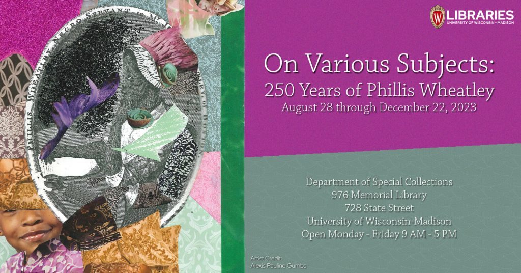 "On Various Subjects: 250 Years of Phillis Wheatley" Department of Special Collections 976 Memorial Library, 728 State Street, Madison, WI 53706 August 28, 2023 – December 22, 2023 Open Monday-Friday 9:00 a.m. – 5:00 p.m